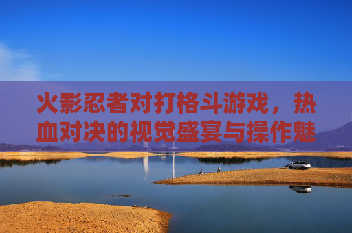 火影忍者对打格斗游戏,热血对决的视觉盛宴与操作魅力,经典IP的格斗化革新之路
