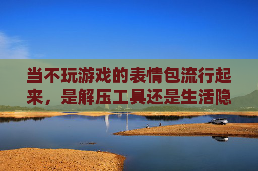 当不玩游戏的表情包流行起来,是解压工具还是生活隐喻?