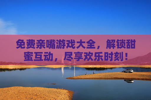 免费亲嘴游戏大全，解锁甜蜜互动，尽享欢乐时刻！