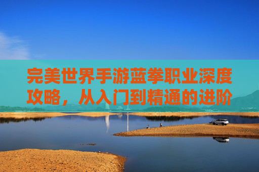 完美世界手游蓝拳职业深度攻略,从入门到精通的进阶之路