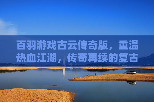 百羽游戏古云传奇版,重温热血江湖,传奇再续的复古传奇之旅