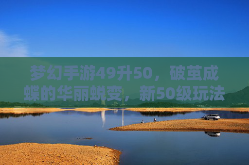 梦幻手游49升50,破茧成蝶的华丽蜕变,新50级玩法与奖励解析,梦幻手游49升50,破茧成蝶的华丽蜕变,新50级玩法与奖励解析