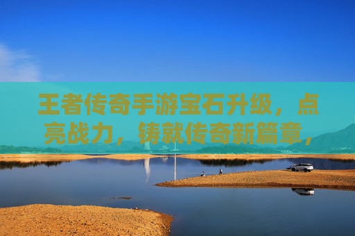 王者传奇手游宝石升级，点亮战力，铸就传奇新篇章，王者传奇手游宝石升级，点亮战力，铸就传奇新篇章