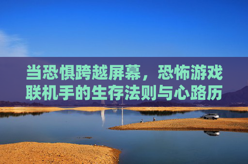 当恐惧跨越屏幕，恐怖游戏联机手的生存法则与心路历程，当恐惧跨越屏幕，恐怖游戏联机手的生存法则与心路历程