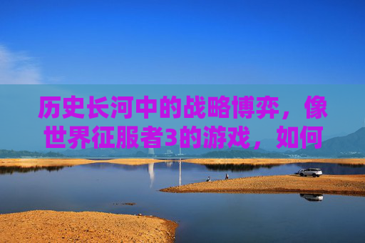 历史长河中的战略博弈,像世界征服者3的游戏,如何以沉浸式体验重塑战争与文明的理解