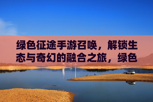 绿色征途手游召唤,解锁生态与奇幻的融合之旅,绿色征途手游召唤,解锁生态与奇幻的融合之旅