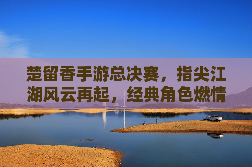 楚留香手游总决赛，指尖江湖风云再起，经典角色燃情竞技场
