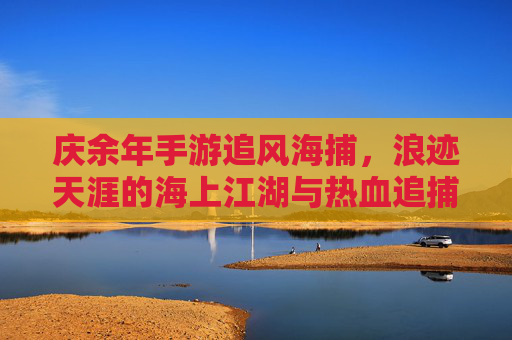 庆余年手游追风海捕，浪迹天涯的海上江湖与热血追捕，庆余年手游追风海捕，浪迹天涯的海上江湖与热血追捕