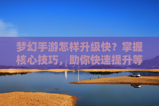 梦幻手游怎样升级快?掌握核心技巧,助你快速提升等级,轻松享受游戏乐趣,梦幻手游快速升级,掌握核心技巧,轻松提升等级