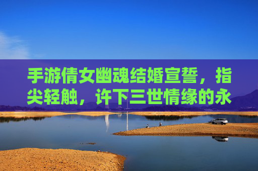 手游倩女幽魂结婚宣誓,指尖轻触,许下三世情缘的永恒诺言