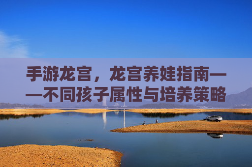 手游龙宫,龙宫养娃指南——不同孩子属性与培养策略解析