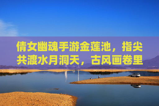 倩女幽魂手游金莲池，指尖共渡水月洞天，古风画卷里的仙侠奇遇