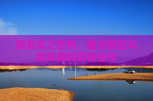 探索龙之世界，盘点那些与龙共舞的游戏佳作