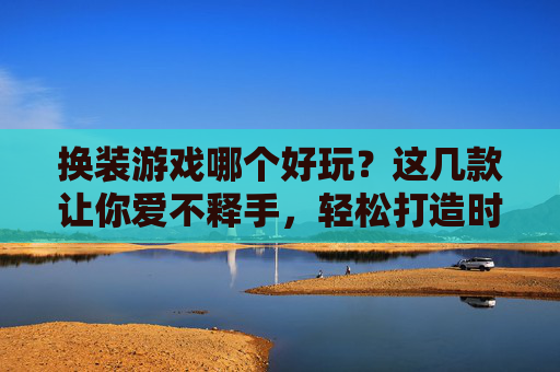 换装游戏哪个好玩?这几款让你爱不释手,轻松打造时尚达人!