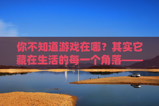 你不知道游戏在哪?其实它藏在生活的每一个角落——关于游戏感的生活探索