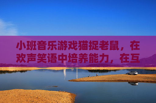 小班音乐游戏猫捉老鼠，在欢声笑语中培养能力，在互动游戏中快乐成长