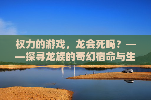 权力的游戏，龙会死吗？——探寻龙族的奇幻宿命与生死轮回