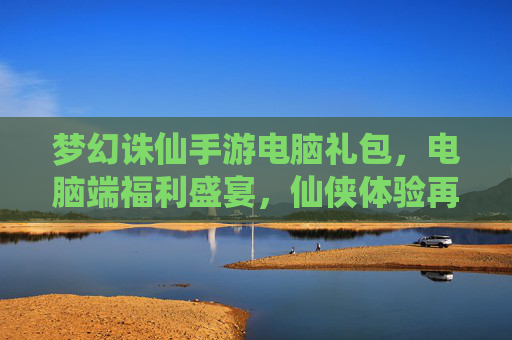 梦幻诛仙手游电脑礼包,电脑端福利盛宴,仙侠体验再升级