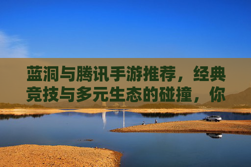 蓝洞与腾讯手游推荐，经典竞技与多元生态的碰撞，你的游戏选择指南