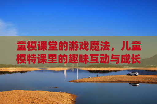 童模课堂的游戏魔法,儿童模特课里的趣味互动与成长