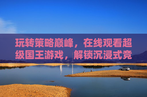 玩转策略巅峰，在线观看超级国王游戏，解锁沉浸式竞技新体验