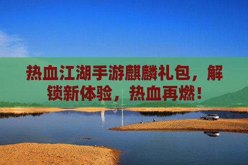 热血江湖手游麒麟礼包,解锁新体验,热血再燃!