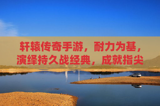 轩辕传奇手游,耐力为基,演绎持久战经典,成就指尖传奇