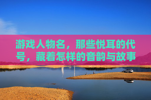 游戏人物名，那些悦耳的代号，藏着怎样的音韵与故事？