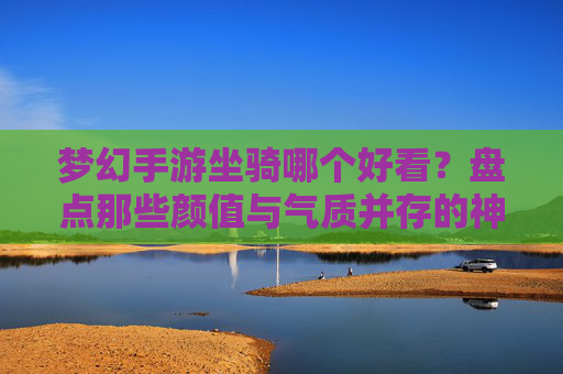 梦幻手游坐骑哪个好看？盘点那些颜值与气质并存的神级坐骑，梦幻西游手游坐骑颜值排行，盘点那些颜值与气质并存的神级坐骑