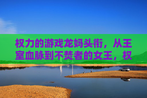 权力的游戏龙妈头衔，从王室血脉到不焚者的女王，权力与身份的演变