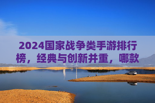 2024国家战争类手游排行榜，经典与创新并重，哪款才是你的战争之选？
