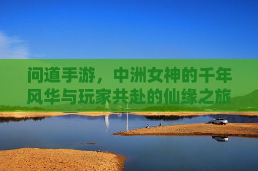 问道手游,中洲女神的千年风华与玩家共赴的仙缘之旅