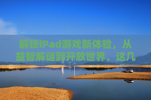 解锁iPad游戏新体验,从益智解谜到开放世界,这几款游戏助你玩转大屏乐趣,解锁iPad游戏新体验,从益智解谜到开放世界,这几款游戏助你玩转大屏乐趣