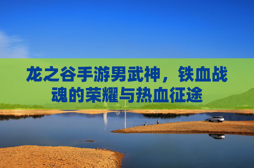 龙之谷手游男武神，铁血战魂的荣耀与热血征途