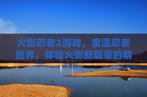 火影忍者2游戏,重温忍者世界,体验火影新篇章的精彩对决与成长之旅