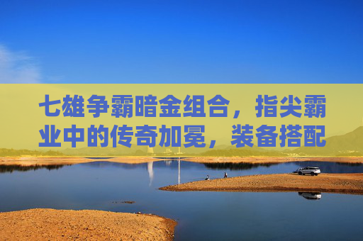 七雄争霸暗金组合，指尖霸业中的传奇加冕，装备搭配的王者之道