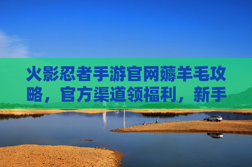 火影忍者手游官网薅羊毛攻略，官方渠道领福利，新手也能轻松拿好礼！