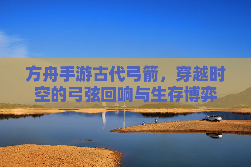 方舟手游古代弓箭，穿越时空的弓弦回响与生存博弈
