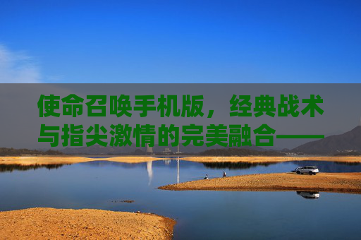 使命召唤手机版,经典战术与指尖激情的完美融合——指尖上的现代战争新篇章