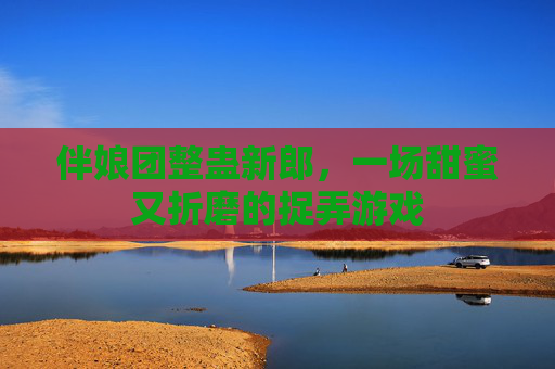 伴娘团整蛊新郎,一场甜蜜又折磨的捉弄游戏