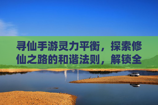 寻仙手游灵力平衡，探索修仙之路的和谐法则，解锁全职业成长新可能