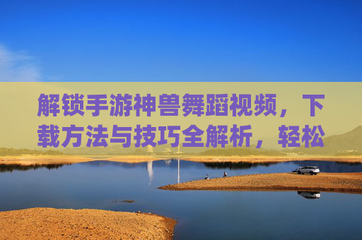 解锁手游神兽舞蹈视频，下载方法与技巧全解析，轻松get神兽炫酷舞姿，解锁手游神兽舞蹈视频，下载方法与技巧全解析，轻松get神兽炫酷舞姿