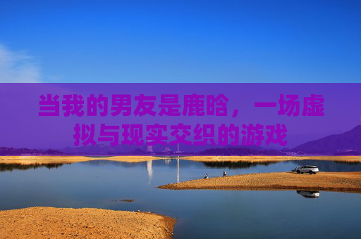 当我的男友是鹿晗，一场虚拟与现实交织的游戏