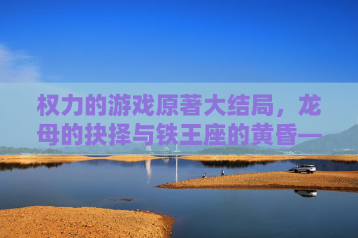 权力的游戏原著大结局,龙母的抉择与铁王座的黄昏——维斯特洛的最终章与史诗的余韵