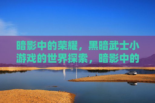 暗影中的荣耀,黑暗武士小游戏的世界探索,暗影中的荣耀,黑暗武士小游戏的世界探索