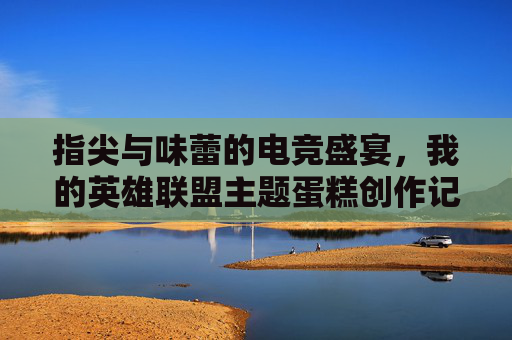 指尖与味蕾的电竞盛宴，我的英雄联盟主题蛋糕创作记，指尖与味蕾的电竞盛宴，我的英雄联盟主题蛋糕创作记