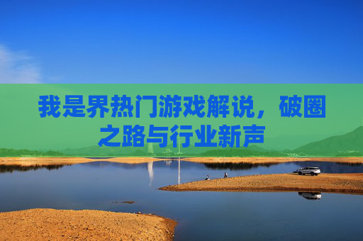 我是界热门游戏解说，破圈之路与行业新声