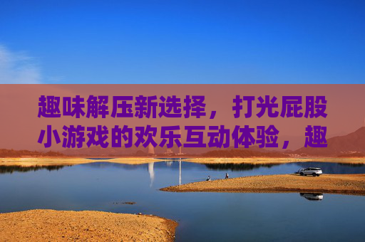 趣味解压新选择，打光屁股小游戏的欢乐互动体验，趣味解压新选择，打光屁股小游戏的欢乐互动体验