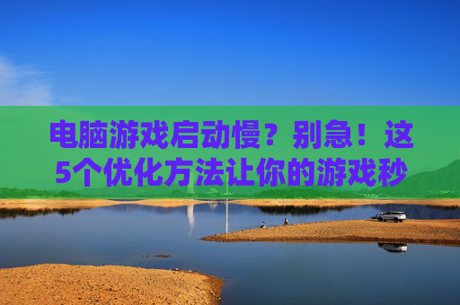电脑游戏启动慢？别急！这5个优化方法让你的游戏秒开，电脑游戏启动慢？别急！这5个优化方法让你的游戏秒开