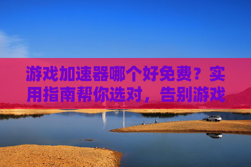 游戏加速器哪个好免费？实用指南帮你选对，告别游戏延迟卡顿，免费游戏加速器哪个好？实用指南帮你选对，告别游戏延迟卡顿